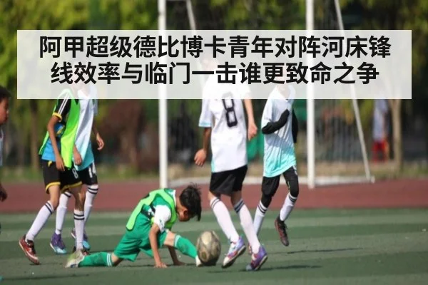 阿甲超级德比博卡青年对阵河床锋线效率与临门一击谁更致命之争